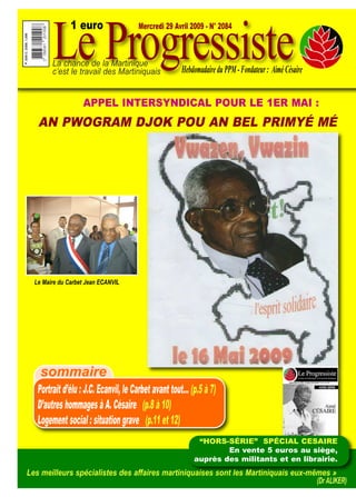 Le Progressiste
               1 euro                 Mercredi 29 Avril 2009 - N° 2084



        La chance de la Martinique
        c’est le travail des Martiniquais            Hebdomadaire du PPM - Fondateur : Aimé Césaire


                   APPEL INTERSYNDICAL POUR LE 1ER MAI :
   AN PWOGRAM DJOK POU AN BEL PRIMYÉ MÉ




  Le Maire du Carbet Jean ECANVIL




    sommaire
   Portrait d’élu : J.C. Ecanvil, le Carbet avant tout… (p.5 à 7)
   D’autres hommages à A. Césaire (p.8 à 10)
   Logement social : situation grave (p.11 et 12)
                                                          “HORS-SÉRIE” SPÉCIAL CESAIRE
                                                                 En vente 5 euros au siège,
                                                         auprès des militants et en librairie.
Les meilleurs spécialistes des affaires martiniquaises sont les Martiniquais eux-mêmes »
                                                                                   (Dr ALIKER)
 