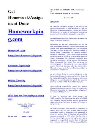 Get
Homework/Assign
ment Done
Homeworkpin
g.com
Homework Help
https://www.homeworkping.com/
Research Paper help
https://www.homeworkping.com/
Online Tutoring
https://www.homeworkping.com/
click here for freelancing tutoring
sites
Republic of the Philippines
SUPREME COURT
Manila
EN BANC
A.C. No. 4904 August 12, 2004
ANA A. CHUA and MARCELINA HSIA, complainants,
vs.
ATTY. SIMEON M. MESINA, JR., respondent.
D E C I S I O N
PER CURIAM:
By a verified complaint1 received by the Office of the
Bar Confidant on May 5, 1998,2 Ana Alvaran Chua and
Marcelina Hsia administratively charged Atty. Simeon
M. Mesina, Jr., for breach of professional ethics, gross
professional misconduct, and culpable malpractice.
As related by complainants,thefollowingfacts gave rise
to the filing of the complaint.
Respondent was, for years, Ana Alvaran Chua and her
now deceased husband Chua Yap An’s legal counsel and
adviser upon whom they reposed trust and confidence.
They were in fact lessees of a building situated at
Burgos Street, Cabanatuan City (Burgos property)
owned by respondent’s family, and another property
containing an area of 854 sq. m., situated at Melencio
Street, Cabanatuan City (Melencio property), also
owned by respondent’s family whereon they (spouses
Chua) constructed their house. These two properties
were mortgaged by the registered owner, respondent’s
mother Felicisima Melencio vda. de Mesina (Mrs.
Mesina), in favor of the Planters Development Bank to
secure a loan she obtained.
As Mrs. Mesina failed to meet her obligation to the
bank, respondent convinced complainant Ana Chua and
her husband to help Mrs. Mesina by way of settling her
obligation in consideration for which the Melencio
property would be sold to them at P850.00/sq. m.
Accommodating respondent’s request, the spouses
Chua and their business partner, herein co-complainant
Marcelina Hsia,settled Mrs. Mesina’s bank obligation in
the amount of P983,125.40.
A Deed of Absolute Sale dated January 19,
19853 conveying the Melencio property for P85,400.00
was thereafter executed by Mrs. Mesina, whose name
appears therein as "Felicisima M. Melencio," in favor of
complainants.
As complainants were later apprised of the amount of
capital gains tax they were to pay, they consulted
respondent about it. Respondent thus suggested to
them that another Deed of Absolute Sale should be
executed, antedated to 1979 before the effectivity of
the law mandating the payment of capital gains tax. As
suggested by respondent, another Deed of Absolute
Sale antedated February 9, 19794 was executed by Mrs.
 
