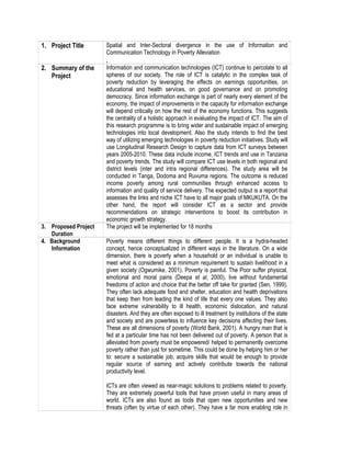 1. Project Title Spatial and Inter-Sectoral divergence in the use of Information and
Communication Technology in Poverty Alleviation
,
2. Summary of the
Project
Information and communication technologies (ICT) continue to percolate to all
spheres of our society. The role of ICT is catalytic in the complex task of
poverty reduction by leveraging the effects on earnings opportunities, on
educational and health services, on good governance and on promoting
democracy. Since information exchange is part of nearly every element of the
economy, the impact of improvements in the capacity for information exchange
will depend critically on how the rest of the economy functions. This suggests
the centrality of a holistic approach in evaluating the impact of ICT. The aim of
this research programme is to bring wider and sustainable impact of emerging
technologies into local development. Also the study intends to find the best
way of utilizing emerging technologies in poverty reduction initiatives. Study will
use Longitudinal Research Design to capture data from ICT surveys between
years 2005-2010. These data include income, ICT trends and use in Tanzania
and poverty trends. The study will compare ICT use levels in both regional and
district levels (inter and intra regional differences). The study area will be
conducted in Tanga, Dodoma and Ruvuma regions. The outcome is reduced
income poverty among rural communities through enhanced access to
information and quality of service delivery. The expected output is a report that
assesses the links and niche ICT have to all major goals of MKUKUTA. On the
other hand, the report will consider ICT as a sector and provide
recommendations on strategic interventions to boost its contribution in
economic growth strategy.
3. Proposed Project
Duration
The project will be implemented for 18 months
4. Background
Information
Poverty means different things to different people. It is a hydra-headed
concept, hence conceptualized in different ways in the literature. On a wide
dimension, there is poverty when a household or an individual is unable to
meet what is considered as a minimum requirement to sustain livelihood in a
given society (Ogwumike, 2001). Poverty is painful. The Poor suffer physical,
emotional and moral pains (Deepa et al, 2000), live without fundamental
freedoms of action and choice that the better off take for granted (Sen, 1999).
They often lack adequate food and shelter, education and health deprivations
that keep then from leading the kind of life that every one values. They also
face extreme vulnerability to ill health, economic dislocation, and natural
disasters. And they are often exposed to ill treatment by institutions of the state
and society and are powerless to influence key decisions affecting their lives.
These are all dimensions of poverty (World Bank, 2001). A hungry man that is
fed at a particular time has not been delivered out of poverty. A person that is
alleviated from poverty must be empowered/ helped to permanently overcome
poverty rather than just for sometime. This could be done by helping him or her
to: secure a sustainable job, acquire skills that would be enough to provide
regular source of earning and actively contribute towards the national
productivity level.
ICTs are often viewed as near-magic solutions to problems related to poverty.
They are extremely powerful tools that have proven useful in many areas of
world. ICTs are also found as tools that open new opportunities and new
threats (often by virtue of each other). They have a far more enabling role in
 