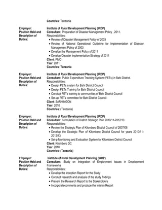 Countries: Tanzania
Employer: Institute of Rural Development Planning (IRDP)
Position Held and
Description of
Duties:
Consultant: Preparation of Disaster Management Policy , 2011.
Responsibilities:
• Review of Disaster Management Policy of 2003
• Review of National Operational Guideline for Implementation of Disaster
Management Policy of 2003
• Develop the Management Policy of 2011
• Develop Disaster Implementation Strategy of 2011
Client: PMO
Year: 2011
Countries: Tanzania
Employer: Institute of Rural Development Planning (IRDP)
Position Held and
Description of
Duties:
Consultant: Public Expenditure Tracking System (PETs) in Bahi District.
Responsibilities:
• Design PETs system for Bahi District Council
• Design PETs Training for Bahi District Council
• Conduct PETs training to communities of Bahi District Council
• Set-up PETs committee for Bahi District Council
Client: SARHINGON
Year: 2010
Countries: (Tanzania)
Employer: Institute of Rural Development Planning (IRDP)
Position Held and
Description of
Duties:
Consultant: Formulation of District Strategic Plan 2010/11-2012/13
Responsibilities:
• Review the Strategic Plan of Kilombero District Council of 2007/08
• Develop the Strategic Plan of Kilombero District Council for years 2010/11-
2012/13
• Set-p Monitoring and Evaluation System for Kilombero District Council
Client: Kilombero DC
Year: 2010
Countries: (Tanzania)
Employer: Institute of Rural Development Planning (IRDP)
Position Held and
Description of
Duties:
Consultant: Study on Integration of Employment Issues in Development
Frameworks
Responsibilities:
• Develop the Inception Report for the Study
• Conduct research and analysis of the study findings
• Present the Research Report to the Stakeholders
• Incorporatecomments and produce the Interim Report
 