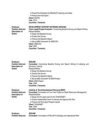 • Present the findingsto the MKUKUTA steering committee
• Produce the final report
Client: MoFEA
Year: 2010
Countries: (Tanzania)
Employer: DEVELOPMENT SUPPORT NETWORK (DESUNE)
Position Held and
Description of
Duties:
Team Leader/Project Evaluator: Conducting Baseline Survey and Report Writing
Responsibilities:
• Design the Baseline Survey
• Conduct the Survey
• Produce the Baseline Report
• Set-up M&E framework for SMECAO
Client: SMECAO
Year: 2009
Countries: (Tanzania)
Employer: DESUNE
Position Held and
Description of
Duties:
Consultant: Conducting Baseline Survey and Report Writing & Lobbying and
Advocacy Training.
Responsibilities:
• Design the Baseline Survey
• Conduct the Survey
• Produce the Baseline Report
• Set-up M&E framework for BIDII-Project
Client: BIDII-Project
Year: 2008
Countries: (Tanzania)
Employer: Institute of Rural Development Planning (IRDP)
Position Held and
Description of
Duties:
Consultant: Formulation on Five Year Project on Water Resources Management
Responsibilities:
• Design the five years plan for the TAWASANET
• Conduct stakeholders forum to discuss and approve the Plan
• Produce the final report Prepare reports
Client: TAWASNET
Year: 2008
Countries: (Tanzania)
Employer: DESUNE
Position Held and Consultant: Formulation of PELUM-Tz Strategic and Operational Plan
 