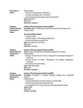 Description of
Duties:
Responsibilities:
• Review the Strategic Plan of PELUM-Tz
• Develop the Strategic Plan of PELUM-Tz
• Set-p Monitoring and Evaluation System for PELUM-Tz
Client: PELUM-Tz
Year: 2008
Countries: (Tanzania)
Employer: Institute of Rural development Planning (IRDP)
Position Held and
Description of
Duties:
Consultant: Paper on Governance, Policy Processes and Poverty Reduction in
Tanzania, 2008.
Key responsibility included:
• Prepare a paper
• Present a paper on Policy Dialogue Symposium
• Finalize the Paper and submitt to the
Client: Foundation for Civil Society
Year: 2008
Countries: (Tanzania)
Employer: Institute of Rural development Planning (IRDP)
Position Held and
Description of
Duties:
Trainer: Project Management and Strategic Management Techniques
Responsibilities:
• Prepare Training Manual of Project Management and Strategic Management
Techniques
• Conduct training on Project Management and Strategic Management
Techniques
• Preparation of Technical Report,
Client: Iringa Municipality
Date: 2008
Countries: (Tanzania)
Employer: Institute of Rural Development Planning (IRDP)
Position Held and
Description of
Duties:
Consultant: Formulation of Regional Integrated Strategic Plan, Sustainable
Capacity.
Responsible for:
• Capacity Building Plan for Kigoma Region and District Staff,
• Public-Private Partnership Development Plan,
• Consolidation Plan for Human Security for Refugees Repatriate Areas
Client: UNDP
Year: 2008
Country: (Tanzania)
 