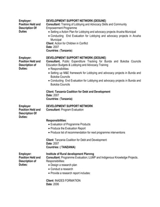 Employer: DEVELOPMENT SUPPORT NETWORK (DESUNE)
Position Held and
Description Of
Duties
Consultant: Training of Lobbying and Advocacy Skills and Community
Empowerment Programme
• Setting a Action Plan for Lobbying and advocacy projects Arusha Municipal
• Conducting End Evaluation for Lobbying and advocacy projects in Arusha
Municipal
Client: Action for Children in Conflict
Date: 2007
Countries: (Tanzania)
Employer: DEVELOPMENT SUPPORT NETWORK (DESUNE)
Position Held and
Description of
Duties:
Consultant, Public Expenditure Tracking for Bunda and Bukoba Councils
Education Budgets & Lobbying and Advocacy Training
• Responsibilities:
• Setting up M&E framework for Lobbying and advocacy projects in Bunda and
Bukoba Councils
• Conducting End Evaluation for Lobbying and advocacy projects in Bunda and
Bukoba Councils
Client: Tanzania Coalition for Debt and Development
Date: 2007
Countries: (Tanzania)
Employer DEVELOPMENT SUPPORT NETWORK
Position Held and
Description Of
Duties:
Consultant: Program Evaluation
Responsibilities:
• Evaluation of Programme Products
• Produce the Evaluation Report
• Produce list of recommendation for next programme interventions
Client: Tanzania Coalition for Debt and Development
Date: 2007
Countries: ( TANZANIA)
Employer: Institute of Rural development Plannng
Position Held and
Description of
Duties:
Consultant; Programme Evaluation; LUMP and Indigenous Knowledge Projects.
Responsibilities:
• Design a research plan
• Conduct a research
• Provide a research report includes:
Client: INADES FORMATION
Date: 2006
 