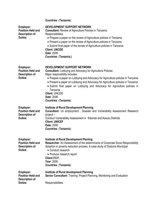 Countries: (Tanzania)
Employer: DEVELOPMENT SUPPORT NETWORK
Position Held and
Description of
Duties:
Consultant: Review of Agriculture Policies in Tanzania
Responsibilities:
• Prepare a paper on the review of Agriculture policies in Tanzania
• Present a paper on the review of Agriculture policies in Tanzania
• Submit final paper of the review of Agriculture policies in Tanzania
Client: UNCDD
Date: 2006
Countries: (Tanzania,)
Employer: DEVELOPMENT SUPPORT NETWORK
Position Held and
Description of
Duties:
Consultant: Lobbying and Advocacy for Agriculture Policies
Major responsibility includes:
• Prepare a paper on Lobbying and Advocacy for Agriculture policies in Tanzania
• Present a paper on Lobbying and Advocacy for Agriculture policies in Tanzania
• Submit final paper on Lobbying and Advocacy for Agriculture policies in
Tanzania
Client: UNCDD
Date: 2006
Countries: (Tanzania)
Employer: Institute of Rural Development Planning
Position Held and
Description of
Duties:
Consultant: Un employment , Disaster and Vulnerability Assessment Research
project –
Conduct Vulnerability Assessment in Kibondo and Kasulu Districts
Client: UNICEF
Date: 2006
Countries: (Tanzania)
Employer: Institute of Rural Development Planiing
Position Held and
Description of
Duties:
Researcher: An Assessment of the determinants of Corporate Socio Responsibility
Adoption in poverty reduction process, A case study of Dodoma Municipal
• Conduct research
• Produce research report
Client:IRDP,
Year: 2006
Countries: (Tanzania)
Employer: Institute of Rural development Planning
Position Held and
Description of
Duties:
Senior Consultant: Training: Project Planning, Monitoring and Evaluation
Responsibilities:
 