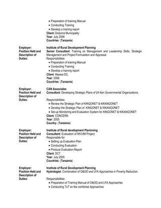 • Preparation of training Manual
• Conducting Training
• Develop a training report
Client: Dodoma Municipality
Year: July 2006
Countries: (Tanzania)
Employer: Institute of Rural Development Planning
Position Held and
Description of
Duties:
Senior Consultant: Training on Management and Leadership Skills, Strategic
Management and Project Formulation and Appraisal
Responsibilities:
• Preparation of training Manual
• Conducting Training
• Develop a training report
Client: Maswa DC,
Year: 2006
Countries: (Tanzania)
Employer: CAN Associates
Position Held and
Description of
Duties:
Consultant: Developing Strategic Plans of 24 Non Governmental Organizations.
Responsibilities:
• Review the Strategic Plan of KINGONET & KIKANGONET
• Develop the Strategic Plan of KINGONET & KIKANGONET
• Set-up Monitoring and Evaluation System for KINGONET & KIKANGONET
Client: CONCERN
Year: 2005
Country: (Tanzania)
Employer: Institute of Rural development Planinning
Position Held and
Description of
Duties:
Consultant: Evaluation of MVUMI Project
Responsible for:
• Setting up Evaluation Plan
• Conducting Evaluation
• Produce Evaluation Report
Client: DCT
Year: July 2005
Countries: (Tanzania)
Employer: Institute of Rural Development Planning
Position Held and
Description of
Duties:
Hydrologist: Combination of O&OD and LFA Approaches in Poverty Reduction.
Responsibilities:
• Preparation of Training Manual of O&OD and LFA Approaches
• Conducting ToT on the combined Approaches
 