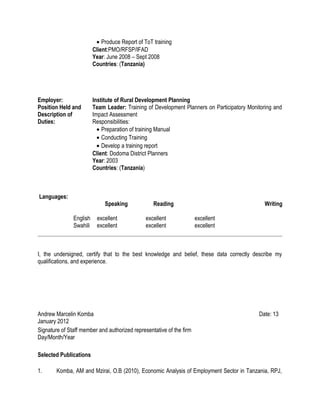 • Produce Report of ToT training
Client:PMO/RFSP/IFAD
Year: June 2008 – Sept 2008
Countries: (Tanzania)
Employer: Institute of Rural Development Planning
Position Held and
Description of
Duties:
Team Leader: Training of Development Planners on Participatory Monitoring and
Impact Assessment
Responsibilities:
• Preparation of training Manual
• Conducting Training
• Develop a training report
Client: Dodoma District Planners
Year: 2003
Countries: (Tanzania)
Languages:
Speaking Reading Writing
English excellent excellent excellent
Swahili excellent excellent excellent
I, the undersigned, certify that to the best knowledge and belief, these data correctly describe my
qualifications, and experience.
Andrew Marcelin Komba Date: 13
January 2012
Signature of Staff member and authorized representative of the firm
Day/Month/Year
Selected Publications
1. Komba, AM and Mzirai, O.B (2010), Economic Analysis of Employment Sector in Tanzania, RPJ,
 