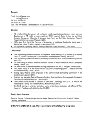 Contacts:
Email: imzirai@yahoo.com
mziray@irdp.ac.tz
Tel: +255 26 2303190
Fax: +255 26 2301341
Mob: +255 754 485 550; +255 655 685550 or +255 787 166 515
Education:
 PhD in Soil and Water Management with emphasis in modelling agro-hydrological systems in semi arid areas
(Development of PT model for macro catchment RWH systems), Centre for land Use and Water
Resources Management (University of Newcastle Upon Tyne) and Soil Water Management Research
Programme (Sokoine University of Agriculture) 2007.
 M.Sc Agric. Eng. (Land Use Planning) – Development of pedotrasfer function for Itogolo soils in
Sukuma land catena, Sokoine University of Agriculture (1997).
 B.Sc. Agricultural Engineering, Sokoine University of Agriculture (SUA)- Tanzania (TZ), 1993. (Horns).
Other Training:
 Three days training on Effective facilitation of Competence Based Learning (CBET), Provided by the National
Council for Technical Education (NACTE) and Institute of Rural Development Planning, March 2010.
 Three days training on Research Methods, provided by The Institute of Rural Development Planning, Dodoma,
March, 2010.
 One week training on electronic resources awareness. Provided by INASP and Institute of Rural Development
Planning, February, 2010.
 One month training course on management of change, Organised by PMORALG,, Morogoro, Tanzania (2006)
 Three months training on PC Arc info and Arc view GIS (Under Unix operating system) – Centre for Land Use
and Water Resources (CLUWR), UK 2003.
 Building highly effective teams, Organized by the Commonwealth Scholarship Commission in the
United Kingdom, London (2003).
 Obtaining and Managing External Research Funding, Organized by the Commonwealth Scholarship
Commission in the United Kingdom, London.(2003)
 Three month training course in Statistics in Agricultural Climatology (SIAC-2001) at Institute for
Meteorological Training and Research (IMTR) , Nairobi Kenya ( 2001).
 One Month training on advanced technology course on developing application with office and VBA:
Hands –on, Tree Learning Institute, London, UK, 2001.
Country of work Experience:
Tanzania, Zambia, Zimbabwe, Kenya, Uganda, Malawi, Swaziland and South Africa, Thailand, England,
Germany, Netherlands
COMPUTER LITERACY: Good. I have command of the following programs:
 