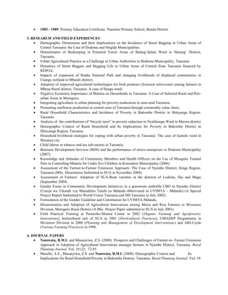 • 1983 - 1989: Primary Education Certificate, Nansimo Primary School, Bunda District
3. RESEARCH AND FIELD EXPERIENCES
• Demographic Dimensions and their Implications on the Incidence of Street Begging in Urban Areas of
Central Tanzania: the Case of Dodoma and Singida Municipalities.
• Determinants of Beekeeping in Potential Forest Areas of Balang’dalalu Ward in Hanang’ District,
Tanzania.
• Urban Agricultural Practice as a Challenge to Urban Authorities in Dodoma Municipality, Tanzania
• Dynamics of Street Beggars and Begging Life in Urban Areas of Central Zone Tanzania financed by
REPOA;
• Impacts of expansion of Ruaha National Park and changing livelihoods of displaced communities in
Usangu wetland in Mbarali district;
• Adoption of improved agricultural technologies for Irish potatoes (Solanum tuberosum) among farmers in
Mbeya Rural district, Tanzania: A case of Ilungu ward;
• Negative Economic Importance of Malaria on Households in Tanzania: A Case of Selected Rural and Peri-
urban Areas in Morogoro;
• Integrating agriculture in urban planning for poverty eradication in semi-arid Tanzania;
• Promoting sunflower production in central zone of Tanzania through commodity value chain;
• Rural Household Characteristics and Incidence of Poverty in Bukombe District in Shinyanga Region,
Tanzania
• Analysis of the contributions of “bicycle taxis” to poverty reduction in Nyalikungu Ward in Maswa district
• Demographic Context of Rural Household and Its Implications for Poverty in Bukombe District in
Shinyanga Region, Tanzania
• Household livelihood strategies for coping with urban poverty in Tanzania: The case of Isamilo ward in
Mwanza city
• Child labour in tobacco and tea sub-sectors in Tanzania.
• Business Development Services (BDS) and the performance of micro-enterprises in Dodoma Municipality
(2007).
• Knowledge and Attitudes of Community Members and Health Officers on the Use of Mosquito Treated
Nets in Controlling Malaria for Under five Children in Kinondoni Municipality (2006).
• Assessment of the Farmer-to-Farmer Extension Approach: The Case of Njombe District, Iringa Region,
Tanzania (MSc. Dissertation Submitted to SUA in November 2004).
• Assessment of Farmers’ Adoption of SUA-Bean varieties in the districts of Lushoto, Hai and Magu
(September 2004).
• Gender Focus in Community Development Initiatives in a grassroots umbrella CBO in Njombe District
(Umoja wa Vikundi vya Maendeleo Tarafa ya Mdandu abbreviated as UVIMTA – Mdandu) (A Special
Project Report Submitted to World Vision Tanzania and MS Tanzania in July 2002).
• Formulation of the Gender Guideline and Constitution for UVIMTA-Mdandu.
• Dissemination and Adoption of Agricultural Innovations among Maize and Rice Farmers in Mvomero
Division, Morogoro Rural District (A BSc. Project Paper submitted to SUA in July 2001).
• Field Practical Training at Peramiho-Mruma Centre in 2002 (Organic Farming and Agroforestry
Innovations), horticultural unit of SUA in 2001 (Horticultural Practices), UMADEP Programmes in
Mvomero Division in 2000 (Planning and Management of Development Interventions) and ARI-Uyole
(Various Farming Practices) in 1998.
4. JOURNAL PAPERS
• Namwata, B.M.L and Masanyiwa, Z.S. (2008). Prospects and Challenges of Farmer-to- Farmer Extension
Approach in Adoption of Agricultural Innovations amongst farmers in Njombe District, Tanzania. Rural
Planning Journal. Vol. 10 (2): 72-85
• Maselle, A.E., Masanyiwa, Z.S. and Namwata, B.M.L (2008). Demographic Context and Its
Implications for Rural Household Poverty in Bukombe District, Tanzania. Rural Planning Journal. Vol. 10
 