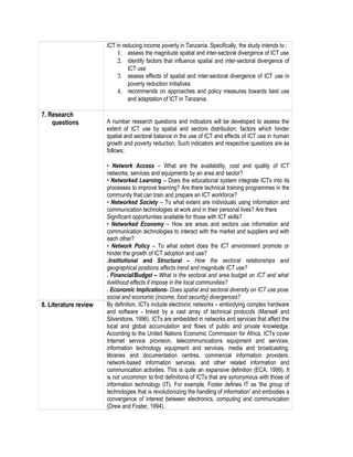 ICT in reducing income poverty in Tanzania. Specifically, the study intends to ;
1. assess the magnitude spatial and inter-sectoral divergence of ICT use
2. identify factors that influence spatial and inter-sectoral divergence of
ICT use
3. assess effects of spatial and inter-sectoral divergence of ICT use in
poverty reduction initiatives
4. recommends on approaches and policy measures towards best use
and adaptation of ICT in Tanzania.
7. Research
questions A number research questions and indicators will be developed to assess the
extent of ICT use by spatial and sectors distribution, factors which hinder
spatial and sectoral balance in the use of ICT and effects of ICT use in human
growth and poverty reduction. Such indicators and respective questions are as
follows;
• Network Access – What are the availability, cost and quality of ICT
networks, services and equipments by an area and sector?
• Networked Learning – Does the educational system integrate ICTs into its
processes to improve learning? Are there technical training programmes in the
community that can train and prepare an ICT workforce?
• Networked Society – To what extent are individuals using information and
communication technologies at work and in their personal lives? Are there
Significant opportunities available for those with ICT skills?
• Networked Economy – How are areas and sectors use information and
communication technologies to interact with the market and suppliers and with
each other?
• Network Policy – To what extent does the ICT environment promote or
hinder the growth of ICT adoption and use?
.Institutional and Structural – How the sectoral relationships and
geographical positions affects trend and magnitude ICT use?
. Financial/Budget – What is the sectoral and area budget on ICT and what
livelihood effects it impose in the local communities?
. Economic Implications- Does spatial and sectoral diversity on ICT use pose
social and economic (income, food security) divergences?
8. Literature review By definition, ICTs include electronic networks – embodying complex hardware
and software - linked by a vast array of technical protocols (Mansell and
Silverstone, 1996). ICTs are embedded in networks and services that affect the
local and global accumulation and flows of public and private knowledge.
According to the United Nations Economic Commission for Africa, ICTs cover
Internet service provision, telecommunications equipment and services,
information technology equipment and services, media and broadcasting,
libraries and documentation centres, commercial information providers,
network-based information services, and other related information and
communication activities. This is quite an expansive definition (ECA, 1999). It
is not uncommon to find definitions of ICTs that are synonymous with those of
information technology (IT). For example, Foster defines IT as 'the group of
technologies that is revolutionizing the handling of information' and embodies a
convergence of interest between electronics, computing and communication
(Drew and Foster, 1994).
 