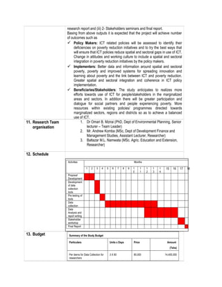 research report and (iii) 2- Stakeholders seminars and final report.
Basing from above outputs it is expected that the project will achieve number
of outcomes such as
 Policy Makers: ICT related policies will be assessed to identify their
deficiencies on poverty reduction initiatives and to try the best ways that
will ensure that ICT policies reduce spatial and sectoral gaps in use of ICT.
Change in attitudes and working culture to include a spatial and sectoral
integration in poverty reduction initiatives by the policy makers.
 Implementers: Better data and information around spatial and sectoral
poverty, poverty and improved systems for spreading innovation and
learning about poverty and the link between ICT and poverty reduction.
Greater spatial and sectoral integration and coherence in ICT policy
implementation.
 Beneficiaries/Stakeholders: The study anticipates to realizes more
efforts towards use of ICT for people/stakeholders in the marginalized
areas and sectors. In addition there will be greater participation and
dialogue for social partners and people experiencing poverty. More
resources within existing policies/ programmes directed towards
marginalized sectors, regions and districts so as to achieve a balanced
use of ICT.
11. Research Team
organisation
1. Dr Omari B. Mzirai (PhD, Dept of Environmental Planning, Senior
lecturer – Team Leader)
2. Mr. Andrew Komba (MSc, Dept of Development Finance and
Management Studies, Assistant Lecturer, Researcher)
3. Baltazar M.L. Namwata (MSc. Agric. Education and Extension,
Researcher)
12. Schedule
13. Budget Summary of the Study Budget
Particulars Units x Days Price Amount
(Tshs)
Per diems for Data Collection for
researchers
3 X 60 80,000 14,400,000
Activities Months
1 2 3 4 5 6 7 8 9 1
0
1
1
1
2
1
3
1
4
15 16 17 18
Proposal
Development
Development
of data
collection
tools
Pre testing of
tools
Data
collection
Data
Analysis and
report writing
Stakeholder
workshop
Final Report
 