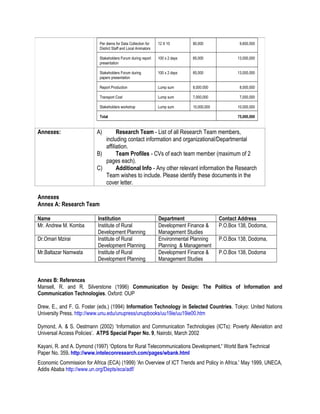 Per diems for Data Collection for
District Staff and Local Animators
12 X 10 80,000 9,600,000
Stakeholders Forum during report
presentation
100 x 2 days 65,000 13,000,000
Stakeholders Forum during
papers presentation
100 x 2 days 65,000 13,000,000
Report Production Lump sum 8,000.000 8,000,000
Transport Cost Lump sum 7,000,000 7,000,000
Stakeholders workshop Lump sum 10,000,000 10,000,000
Total 75,000,000
Annexes: A) Research Team - List of all Research Team members,
including contact information and organizational/Departmental
affiliation.
B) Team Profiles - CVs of each team member (maximum of 2
pages each).
C) Additional Info - Any other relevant information the Research
Team wishes to include. Please identify these documents in the
cover letter.
Annexes
Annex A: Research Team
Name Institution Department Contact Address
Mr. Andrew M. Komba Institute of Rural
Development Planning
Development Finance &
Management Studies
P.O.Box 138, Dodoma,
Dr.Omari Mzirai Institute of Rural
Development Planning
Environmental Planning
Planning & Management
P.O.Box 138, Dodoma,
Mr.Baltazar Namwata Institute of Rural
Development Planning
Development Finance &
Management Studies
P.O.Box 138, Dodoma
Annex B: References
Mansell, R. and R. Silverstone (1996) Communication by Design: The Politics of Information and
Communication Technologies. Oxford: OUP
Drew, E., and F. G. Foster (eds.) (1994) Information Technology in Selected Countries. Tokyo: United Nations
University Press. http://www.unu.edu/unupress/unupbooks/uu19ie/uu19ie00.htm
Dymond, A. & S. Oestmann (2002) ‘Information and Communication Technologies (ICTs): Poverty Alleviation and
Universal Access Policies’. ATPS Special Paper No. 9, Nairobi, March 2002
Kayani, R. and A. Dymond (1997) ‘Options for Rural Telecommunications Development.’ World Bank Technical
Paper No. 359. http://www.inteleconresearch.com/pages/wbank.html
Economic Commission for Africa (ECA) (1999) 'An Overview of ICT Trends and Policy in Africa.' May 1999, UNECA,
Addis Ababa http://www.un.org/Depts/eca/adf/
 