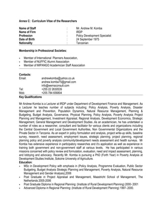 Annex C: Curriculum Vitae of the Researchers
Name of Staff : Mr. Andrew M. Komba
Name of Firm : IRDP
Profession : Policy Development Specialist
Date of Birth : 24 September 1975
Nationality : Tanzanian
Membership in Professional Societies:
 Member of International Planners Association,
 Member of NUFFIC Alumni Association
 Member of MIPANGO Academician Staff Association
Contacts:
Email: andrewkomba@yahoo.co.uk
andrew.komba75@gmail.com
info@wemaconsult.com
Tel: +255 22 2630539
Mob: +255 784 656804
Key Qualifications
Mr Andrew Komba is a Lecturer at IRDP under Department of Development Finance and Management. As
a Lecturer he teaches number of subjects including; Policy Analysis, Poverty Analysis, Disaster
Management and Prevention, Population Dynamics, Natural Resource Management, Planning &
Budgeting, Budget Analysis, Governance, Physical Planning, Policy Analysis, Poverty Analysis Project
Planning and Management, Investment Appraisal, Regional Analysis, Development Economics, Strategic
Management, General Management and Development Studies .As an academician, he has undertaken a
number of roles as a researcher, consultant and facilitator for various clients and organizations including
the Central Government and Local Government Authorities, Non Governmental Organizations and the
Private Sector in Tanzania. As an expert in policy formulation and analysis, project write-up skills, baseline
survey, research, need assessment, employment issues, strategic planning, project planning, regional
planning policy and poverty analysis community/development needs assessment and health surveys. Mr
Komba has extensive experience in participatory researches and it’s application as well as experience in
training both government and non-government staff at various levels. He has participated in various
missions concerned with policy review and formulation, evaluation, need and impact assessment, planning,
and lobbying and advocacy. Recently Mr. Komba is pursuing a PhD (Forth Year) in Poverty Analysis at
Development Studies Institute, Sokoine University of Agriculture.
Education:
 MSc in Development Policy with emphasis in (Policy Analysis, Programme Evaluation, Public Sector
Budgeting, Budget Analysis Strategic Planning and Management, Poverty Analysis, Natural Resource
Management and Gender Analysis),2006
 Post Graduate in Project Appraisal and Management, Maastricht School of Management, The
Netherlands 2005-2006
 Post Graduate Diploma in Regional Planning: (Institute of Rural Development Planning) 2000- 2001
 Advanced Diploma in Regional Planning: (Institute of Rural Development Planning) 1997- 2000.
 