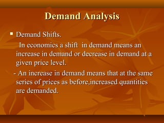 Demand Analysis
    Demand Shifts.
      In economics a shift in demand means an
     increase in demand or decrease in demand at a
     given price level.
    - An increase in demand means that at the same
     series of prices as before,increased quantities
     are demanded.
 