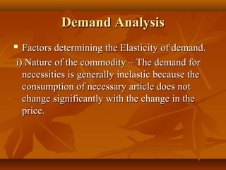 Demand Analysis
 Factors determining the Elasticity of demand.
i) Nature of the commodity – The demand for
  necessities is generally inelastic because the
  consumption of necessary article does not
  change significantly with the change in the
  price.
 