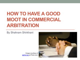HOW TO HAVE A GOOD
MOOT IN COMMERCIAL
ARBITRATION
By Shahram Shirkhani
Image courtesy of
alphis tay at Flickr.com
 
