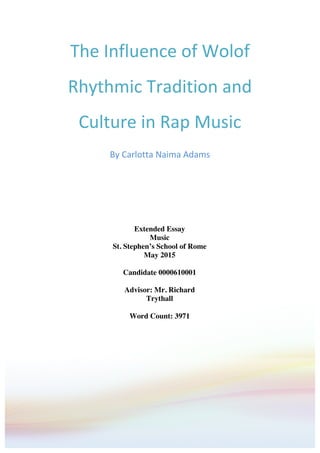 The	
  Influence	
  of	
  Wolof	
  
Rhythmic	
  Tradition	
  and	
  
Culture	
  in	
  Rap	
  Music	
  
By	
  Carlotta	
  Naima	
  Adams	
  
	
  	
  
	
  
Extended Essay
Music
St. Stephen’s School of Rome
May 2015
Candidate 0000610001
Advisor: Mr. Richard
Trythall
Word Count: 3971
 