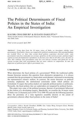 40651 26/4/06 20:15                            FJDS_A_168181      (XML)




Journal of Development Studies,
Vol. 42, No. 4, 640–661, May 2006




The Political Determinants of Fiscal
Policies in the States of India:
An Empirical Investigation
KAUSIK CHAUDHURI* & SUGATO DASGUPTA**
*Indira Gandhi Institute of Development Research, Mumbai, India, **Jawaharlal Nehru University,
New Delhi, India


Final version accepted April 2005



ABSTRACT Using data from the 14 major states of India, we investigate whether state
governments’ ﬁscal policy choices are tempered by political considerations. Our principal ﬁndings
are twofold. First, we show that certain ﬁscal policies experience electoral cycles: state
governments raise less commodity tax revenue, spend less on the current account, and incur larger
capital account developmental expenditures in election years than in all other years. Second, we
show that coalition state governments raise less own non-tax revenues and spend less on the
current account than state governments that are more cohesive in composition. In sum, the
dispersion of political power aﬀects government size.



I. Introduction
What determines the ﬁscal policies of a government? While the traditional public
ﬁnance literature answers this question from alternative perspectives, it is always
assumed that the government is a benevolent social planner, interested in maximising
the representative citizen’s welfare. In contrast, the recent literature on political
economy emphasises the institutional constraints under which policies are
formulated. It argues that policy-makers are typically political parties or politicians.
Naturally, the ﬁscal policies that are undertaken are tempered by political factors.
   This paper tests some of the political economy theories of government behaviour
in the context of a developing country. Speciﬁcally, we examine the 14 major states
of India over 21 ﬁnancial years (1974–75 to 1994–95) and ask the following question:
Does the proximity of a state legislative assembly election or the extent of
government cohesion aﬀect ﬁscal policies in the states of India?



Correspondence Address: Kausik Chaudhuri, IGIDR, Gen. Vaidya Marg, Goregaon (East), Mumbai
400 065, India, Email: kausik@igidr.ac.in
Sugato Dasgupta, Centre for Economic Studies and Planning, Jawaharlal Nehru University, New Delhi
110 067, India, Email: sugatodasgupta@rediﬀmail.com

ISSN 0022-0388 Print/1743-9140 Online/06/040640-22 ª 2006 Taylor & Francis
DOI: 10.1080/00220380600682116
 