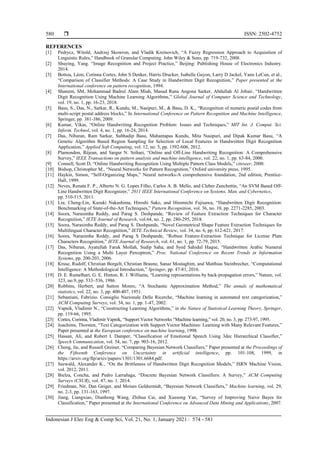  ISSN: 2502-4752
Indonesian J Elec Eng & Comp Sci, Vol. 21, No. 1, January 2021 : 574 - 581
580
REFERENCES
[1] Pedrycz, Witold, Andrzej Skowron, and Vladik Kreinovich, “A Fuzzy Regression Approach to Acquisition of
Linguistic Rules,” Handbook of Granular Computing. John Wiley & Sons, pp. 719-732, 2008.
[2] Shuying, Yang. “Image Recognition and Project Practice,” Beijing: Publishing House of Electronics Industry.
2014.
[3] Bottou, Léon, Corinna Cortes, John S Denker, Harris Drucker, Isabelle Guyon, Larry D Jackel, Yann LeCun, et al.,
“Comparison of Classifier Methods: A Case Study in Handwritten Digit Recognition,” Paper presented at the
International conference on pattern recognition, 1994.
[4] Shamim, SM, Mohammad Badrul Alam Miah, Masud Rana Angona Sarker, Abdullah Al Jobair, “Handwritten
Digit Recognition Using Machine Learning Algorithms,” Global Journal of Computer Science and Technology,
vol. 19, no. 1, pp. 16-23, 2018.
[5] Basu, S., Das, N., Sarkar, R., Kundu, M., Nasipuri, M., & Basu, D. K., “Recognition of numeric postal codes from
multi-script postal address blocks,” In International Conference on Pattern Recognition and Machine Intelligence,
Springer, pp. 381-386, 2009.
[6] Kumar, Vikas, “Online Handwriting Recognition Problem: Issues and Techniques,” MIT Int. J. Comput. Sci.
Inform. Technol, vol. 4, no. 1, pp. 16-24, 2014.
[7] Das, Nibaran, Ram Sarkar, Subhadip Basu, Mahantapas Kundu, Mita Nasipuri, and Dipak Kumar Basu, “A
Genetic Algorithm Based Region Sampling for Selection of Local Features in Handwritten Digit Recognition
Application,” Applied Soft Computing, vol. 12, no. 5, pp. 1592-606, 2012.
[8] Plamondon, Réjean, and Sargur N. Srihari, “Online and Off-Line Handwriting Recognition: A Comprehensive
Survey,” IEEE Transactions on pattern analysis and machine intelligence, vol. 22, no. 1, pp. 63-84, 2000.
[9] Connell, Scott D, “Online Handwriting Recognition Using Multiple Pattern Class Models,” citeseer, 2000.
[10] Bishop, Christopher M., “Neural Networks for Pattern Recognition,” Oxford university press, 1995.
[11] Haykin, Simon, “Self-Organizing Maps,” Neural networks-A comprehensive foundation, 2nd edition, Prentice-
Hall, 1999.
[12] Neves, Renata F. P., Alberto N. G. Lopes Filho, Carlos A. B. Mello, and Cleber Zanchettin, “An SVM Based Off-
Line Handwritten Digit Recognizer,” 2011 IEEE International Conference on Systems, Man, and Cybernetics,
pp. 510-515, 2011.
[13] Liu, Cheng-Lin, Kazuki Nakashima, Hiroshi Sako, and Hiromichi Fujisawa, “Handwritten Digit Recognition:
Benchmarking of State-of-the-Art Techniques,” Pattern Recognition, vol. 36, no. 10, pp. 2271-2285, 2003.
[14] Soora, Narasimha Reddy, and Parag S. Deshpande, “Review of Feature Extraction Techniques for Character
Recognition,” IETE Journal of Research, vol.64, no. 2, pp. 280-295, 2018.
[15] Soora, Narasimha Reddy, and Parag S. Deshpande, “Novel Geometrical Shape Feature Extraction Techniques for
Multilingual Character Recognition,” IETE Technical Review, vol. 34, no. 6, pp. 612-621, 2017.
[16] Soora, Narasimha Reddy, and Parag S Deshpande, “Robust Feature-Extraction Technique for License Plate
Characters Recognition,” IETE Journal of Research, vol. 61, no. 1, pp. 72-79, 2015.
[17] Das, Nibaran, Ayatullah Faruk Mollah, Sudip Saha, and Syed Sahidul Haque, “Handwritten Arabic Numeral
Recognition Using a Multi Layer Perceptron,” Proc. National Conference on Recent Trends in Information
Systems, pp. 200-203, 2006.
[18] Kruse, Rudolf, Christian Borgelt, Christian Braune, Sanaz Mostaghim, and Matthias Steinbrecher, “Computational
Intelligence: A Methodological Introduction,” Springer, pp. 47-81, 2016.
[19] D. E. Rumelhart, G. E. Hinton, R. J. Williams, “Learning representations by back-propagation errors,” Nature, vol.
323, no.9, pp. 533–536, 1986.
[20] Robbins, Herbert, and Sutton Monro, “A Stochastic Approximation Method,” The annals of mathematical
statistics, vol. 22, no. 3, pp. 400-407, 1951.
[21] Sebastiani, Fabrizio. Consiglio Nazionale Delle Ricerche, “Machine learning in automated text categorization,”
ACM Computing Surveys, vol. 34, no. 1, pp. 1-47, 2002.
[22] Vapnik, Vladimir N., “Constructing Learning Algorithms,” in the Nature of Statistical Learning Theory, Springer,
pp. 119-66, 1995.
[23] Cortes, Corinna, Vladimir Vapnik, “Support Vector Networks “Machine learning,” vol. 20, no. 3, pp. 273-97, 1995.
[24] Joachims, Thorsten, “Text Categorization with Support Vector Machines: Learning with Many Relevant Features,”
Paper presented at the European conference on machine learning, 1998.
[25] Hassan, Ali, and Robert I. Damper, “Classification of Emotional Speech Using 3dec Hierarchical Classifier,”
Speech Communication, vol. 54, no. 7, pp. 903-16, 2012.
[26] Cheng, Jie, and Russell Greiner, “Comparing Bayesian Network Classifiers,” Paper presented at the Proceedings of
the Fifteenth Conference on Uncertainty in artificial intelligence, pp. 101-108, 1999, in
https://arxiv.org/ftp/arxiv/papers/1301/1301.6684.pdf.
[27] Seewald, Alexander K., “On the Brittleness of Handwritten Digit Recognition Models,” ISRN Machine Vision,
vol. 2012, 2011.
[28] Bielza, Concha, and Pedro Larrañaga, “Discrete Bayesian Network Classifiers: A Survey,” ACM Computing
Surveys (CSUR), vol. 47, no. 1. 2014.
[29] Friedman, Nir, Dan Geiger, and Moises Goldszmidt, “Bayesian Network Classifiers,” Machine learning, vol. 29,
no. 2-3, pp. 131-163, 1997.
[30] Jiang, Liangxiao, Dianhong Wang, Zhihua Cai, and Xuesong Yan, “Survey of Improving Naive Bayes for
Classification,” Paper presented at the International Conference on Advanced Data Mining and Applications, 2007.
 