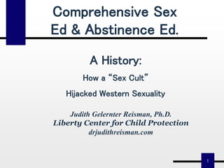 1
Judith Gelernter Reisman, Ph.D.
Liberty Center for Child Protection
drjudithreisman.com
Comprehensive Sex
Ed & Abstinence Ed.
A History:
How a “Sex Cult”
Hijacked Western Sexuality
 