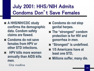 100
July 2001: HHS/NIH Admits
Condoms Don’t Save Females
A HHS/NIH/CDC study
confirms the demographic
data. Condom safety
claims are flawed.
Condoms do not save
females from HPV or
other STD infections.
HPV kills more women
annually than AIDS kills
men.
Condoms do not stop
genital herpes.
The “strongest” condom
protection is for HIV and
gonorrhea in men.
“Strongest” is undefined.
1/5 Americans have at
least one STD,
Millions suffer, many die.
Cite medline
 