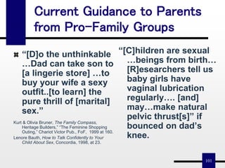101
Current Guidance to Parents
from Pro-Family Groups
“[D]o the unthinkable
…Dad can take son to
[a lingerie store] …to
buy your wife a sexy
outfit..[to learn] the
pure thrill of [marital]
sex.”
Kurt & Olivia Bruner, The Family Compass,
Heritage Builders,” “The Feminine Shopping
Outing,” Chariot Victor Pub., FoF, 1999 at 160.
Lenore Bauth, How to Talk Confidently to Your
Child About Sex, Concordia, 1998, at 23.
“[C]hildren are sexual
…beings from birth…
[R]esearchers tell us
baby girls have
vaginal lubrication
regularly…. [and]
may…make natural
pelvic thrust[s]” if
bounced on dad’s
knee.
 