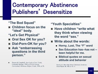 102
Contemporary Abstinence
Publishers’ Desensitize
“The Bod Squad”
Children focus on the
“ideal” body.
“Let’s Get Physical”
Oral Sex OK for you?
Dial-Porn-OK for you?
Ask “embarrassing
questions in the third
person.”
Person & Campbell, Just Look at You!, Cook,
Colorado Springs, 1994, at 29, & Custom
Curriculum, Hormone Helper, Cook, 1994, at 58.
“Youth Specialties”
Have children “write what
they think when viewing
the word “sex.”
Write about the words:
 Horny, Lust, The “F” word
 Sex Education has--has not --
been helpful for me.
 Biblical quotes on sexual
attitude and behavior
David Lynn, More High School Talksheets; Zondervan,
Grand Rapids, MI, 1992, at 18, 71.
 