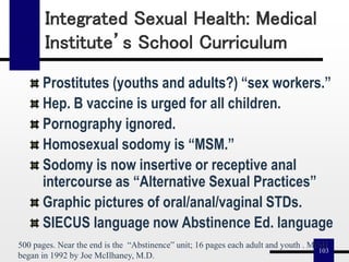 103
Integrated Sexual Health: Medical
Institute’s School Curriculum
Prostitutes (youths and adults?) “sex workers.”
Hep. B vaccine is urged for all children.
Pornography ignored.
Homosexual sodomy is “MSM.”
Sodomy is now insertive or receptive anal
intercourse as “Alternative Sexual Practices”
Graphic pictures of oral/anal/vaginal STDs.
SIECUS language now Abstinence Ed. language
500 pages. Near the end is the “Abstinence” unit; 16 pages each adult and youth . MISH
began in 1992 by Joe McIlhaney, M.D.
 