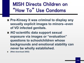104
MISH Directs Children on
“How To” Use Condoms
Pre-Kinsey it was criminal to display any
sexually explicit images to minors--even
of VD infected genitals.
NO scientific data support sexual
exposure via images or “evaluation”
questions to schoolchildren whose
backgrounds and emotional stability can
never be wholly established.
(Web download 2002)
 