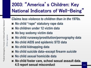 112
2003: “America’s Children: Key
National Indicators of Well-Being”
Claims less violence to children than in the 1970s.
No child “rape” statutory rape data
No children under 12 victim data
No boy sodomy victim data
No child runaway/prostitution/pornography data
No child AIDS and epidemic STD data
No child kidnapping data
No child suicide data--except firearm suicide
No child sexual homicide data
No child foster care, school sexual assault data.
4.5 report sexual misconduct
“FederalInteragencyForumonChildandFamilyStatistics”
20Govagencies
 