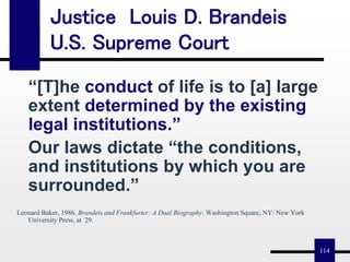 114
“[T]he conduct of life is to [a] large
extent determined by the existing
legal institutions.”
Our laws dictate “the conditions,
and institutions by which you are
surrounded.”
Leonard Baker, 1986. Brandeis and Frankfurter: A Dual Biography. Washington Square, NY: New York
University Press, at 29.
Justice Louis D. Brandeis
U.S. Supreme Court
 