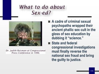 116
A cadre of criminal sexual
psychopaths wrapped their
ancient phallic sex cult in the
gloss of sex education by
dubbing it “science.”
State and federal
congressional investigations
must finally reverse the
national sex fraud and bring
the guilty to justice.
 