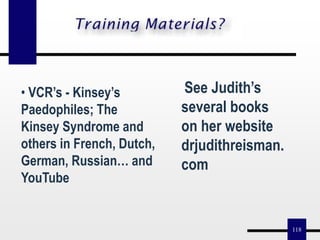 118
• VCR’s - Kinsey’s
Paedophiles; The
Kinsey Syndrome and
others in French, Dutch,
German, Russian… and
YouTube
See Judith’s
several books
on her website
drjudithreisman.
com
 