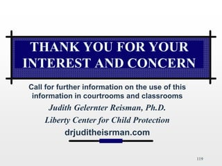 119
THANK YOU FOR YOUR
INTEREST AND CONCERN
Call for further information on the use of this
information in courtrooms and classrooms
Judith Gelernter Reisman, Ph.D.
Liberty Center for Child Protection
drjuditheisrman.com
 