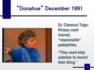 16
“Donahue” December 1991
Dr. Clarence Tripp:
Kinsey used
trained,
“responsible”
pedophiles.
“They used stop
watches to record
their thing.”
 