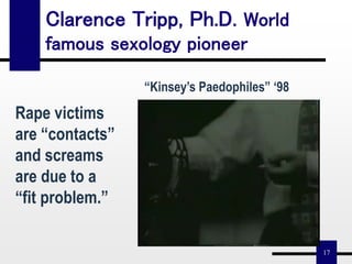 17
Clarence Tripp, Ph.D. World
famous sexology pioneer
“Kinsey’s Paedophiles” ‘98
Rape victims
are “contacts”
and screams
are due to a
“fit problem.”
 