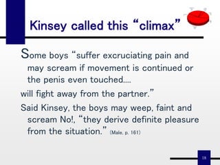 18
Kinsey called this “climax”
Some boys “suffer excruciating pain and
may scream if movement is continued or
the penis even touched....
will fight away from the partner.”
Said Kinsey, the boys may weep, faint and
scream No!, “they derive definite pleasure
from the situation.” (Male, p. 161)
Fighting "Partner"
8%
Convulsions
Cries
17%
Rigid/Throbs
Sobs
22%
Fainting
Collapse
3%
Twitching
Spasms
45%
Sadism
Hysteria
5%
 