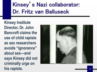 19
Kinsey’s Nazi collaborator:
Dr. Fritz van Balluseck
Kinsey Institute
Director, Dr. John
Bancroft claims the
use of child rapists
as sex researchers
avoids “ignorance”
about sex—and
says Kinsey did not
criminally urge on
his rapists.
 