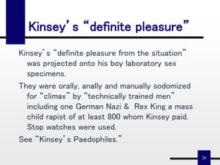 20
Kinsey’s “definite pleasure”
Kinsey’s “definite pleasure from the situation”
was projected onto his boy laboratory sex
specimens.
They were orally, anally and manually sodomized
for “climax” by “technically trained men”
including one German Nazi & Rex King a mass
child rapist of at least 800 whom Kinsey paid.
Stop watches were used.
See “Kinsey’s Paedophiles.”
 
