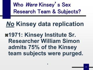21
Who Were Kinsey’s Sex
Research Team & Subjects?
No Kinsey data replication
1971: Kinsey Institute Sr.
Researcher William Simon
admits 75% of the Kinsey
team subjects were purged.
•
 