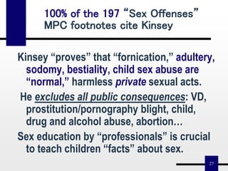 27
Kinsey “proves” that “fornication,” adultery,
sodomy, bestiality, child sex abuse are
“normal,” harmless private sexual acts.
He excludes all public consequences: VD,
prostitution/pornography blight, child,
drug and alcohol abuse, abortion…
Sex education by “professionals” is crucial
to teach children “facts” about sex.
100% of the 197 “Sex Offenses”
MPC footnotes cite Kinsey
 