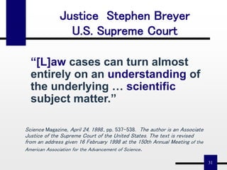 31
“[L]aw cases can turn almost
entirely on an understanding of
the underlying … scientific
subject matter.”
Justice Stephen Breyer
U.S. Supreme Court
Science Magazine, April 24, 1998., pp. 537-538. The author is an Associate
Justice of the Supreme Court of the United States. The text is revised
from an address given 16 February 1998 at the 150th Annual Meeting of the
American Association for the Advancement of Science.
 