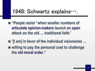 37
“People resist “when smaller numbers of
articulate opinion-makers launch an open
attack on the old…. traditional faith.”
“[I am] in favor of the individual visionaries …
willing to pay the personal cost to challenge
the old moral order.”
1948: Schwartz explains….
 