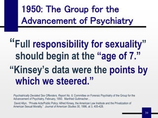 39
“Full responsibility for sexuality”
should begin at the “age of 7.”
“Kinsey’s data were the points by
which we steered.”
1950: The Group for the
Advancement of Psychiatry
Psychiatrically Deviated Sex Offenders, Report No. 9, Committee on Forensic Psychiatry of the Group for the
Advancement of Psychiatry, February, 1950. Manfried Guttmacher…
David Allyn. “Private Acts/Public Policy: Alfred Kinsey, the American Law Institute and the Privatization of
American Sexual Morality.” Journal of American Studies 30, 1996, at 3, 405-428.
 