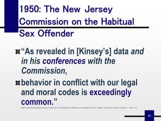 40
1950: The New Jersey
Commission on the Habitual
Sex Offender
“As revealed in [Kinsey’s] data and
in his conferences with the
Commission,
behavior in conflict with our legal
and moral codes is exceedingly
common.”Report and Recommendations of the Commission on the Habitual Sex Offender as Formulated by Paul W. Tappan, Technical Consultant, February 1, 1950, at 18.
 