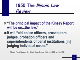 41
[Dean] Frank Horack, Jr., Illinois Law Review, Vol. 44, 1950, p.156, 158.
“The principal impact of the Kinsey Report
will be on...the law.”
It will “aid police officers, prosecutors,
judges, probation officers and
superintendents of penal institutions [in]
judging individual cases.”
1950 The Illinois Law
Review
 
