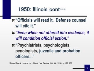 42
“Officials will read it. Defense counsel
will cite it.”
“Even when not offered into evidence, it
will condition official action.”
“Psychiatrists, psychologists,
penologists, juvenile and probation
officers...”
[Dean] Frank Horack, Jr., Illinois Law Review, Vol. 44, 1950, p.156, 158.
1950: Illinois cont…
 