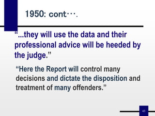 43
“...they will use the data and their
professional advice will be heeded by
the judge.”
“Here the Report will control many
decisions and dictate the disposition and
treatment of many offenders.”
1950: cont….
 