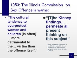 44
“[T]he Kinsey
findings…
permeate all
present
thinking on
this subject.”
• “The cultural
tendency to
overprotect
women and
children [is often]
... more
detrimental to
the… victim than
the offense itself.”
Report of the Illinois Commission on
Sex Offenders to the 68th General
Assembly of the State of Illinois,
Springfield, Illinois, March 15, 1953, p.
8, 9, 36, 11.
1953: The Illinois Commission on
Sex Offenders warns:
 