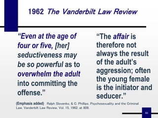 46
“The affair is
therefore not
always the result
of the adult’s
aggression; often
the young female
is the initiator and
seducer.”
“Even at the age of
four or five, [her]
seductiveness may
be so powerful as to
overwhelm the adult
into committing the
offense.”
1962 The Vanderbilt Law Review
(Emphasis added) Ralph Slovenko, & C. Phillips, Psychosexuality and the Criminal
Law. Vanderbilt Law Review, Vol. 15, 1962. at 809.
 
