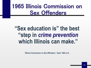47
1965 Illinois Commission on
Sex Offenders
“Sex education is” the best
“step in crime prevention
which Illinois can make.”
“Illinois Commission on Sex Offenders,” April, 1965, at 2.
 